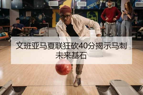 文班亚马夏联狂砍40分揭示马刺未来基石