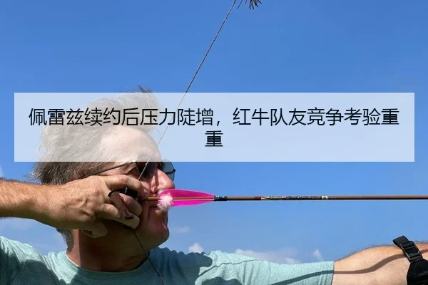 佩雷兹续约后压力陡增，红牛队友竞争考验重重
